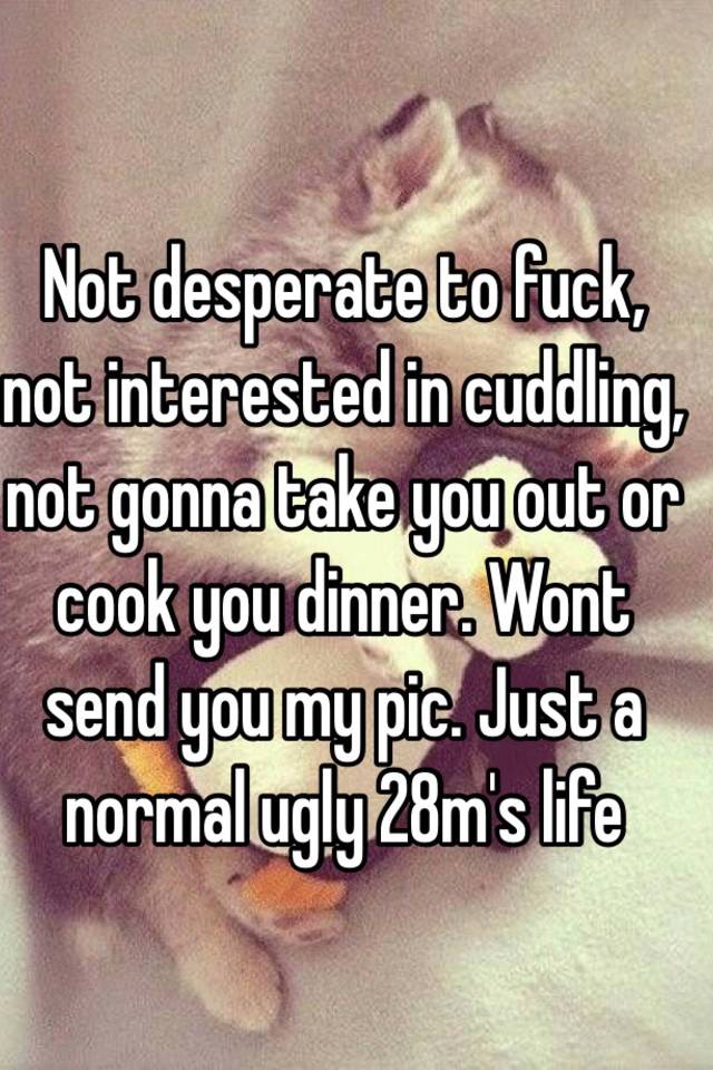  Not desperate to fuck, not interested in cuddling, not gonna take you out or cook you dinner. Wont send you my pic. Just a normal ugly 28m's life