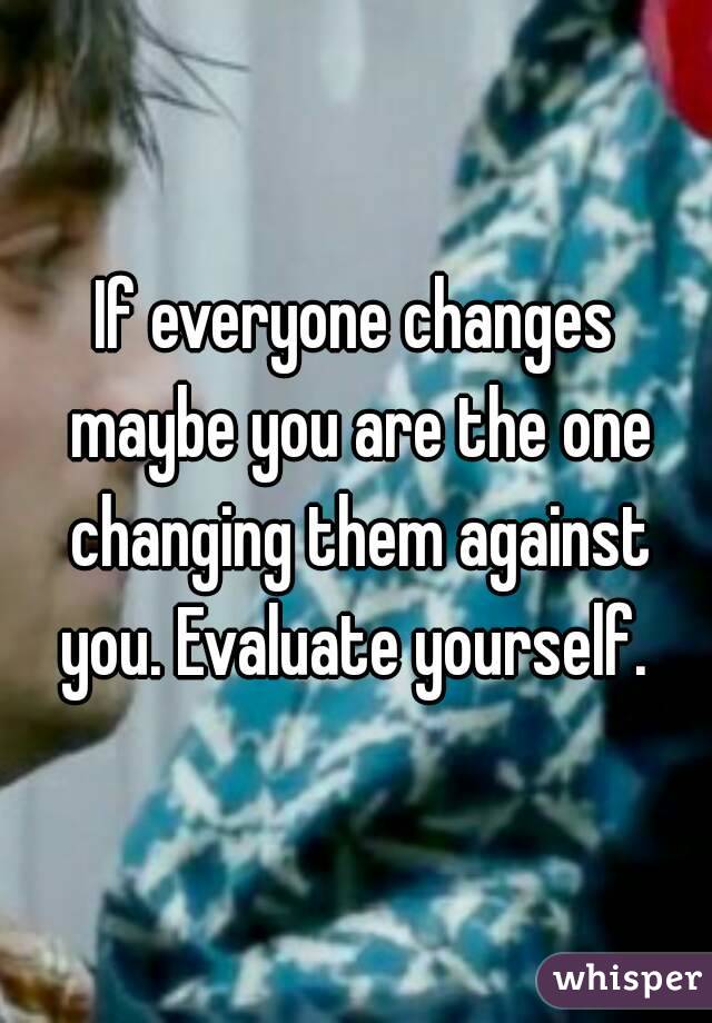If everyone changes maybe you are the one changing them against you. Evaluate yourself. 