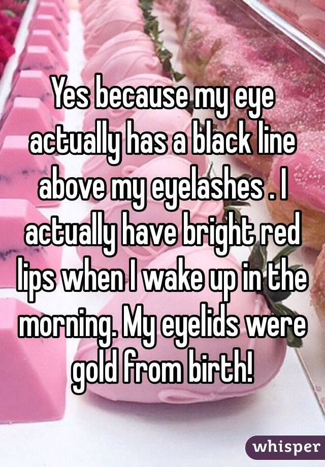 Yes because my eye actually has a black line above my eyelashes . I actually have bright red lips when I wake up in the morning. My eyelids were gold from birth!