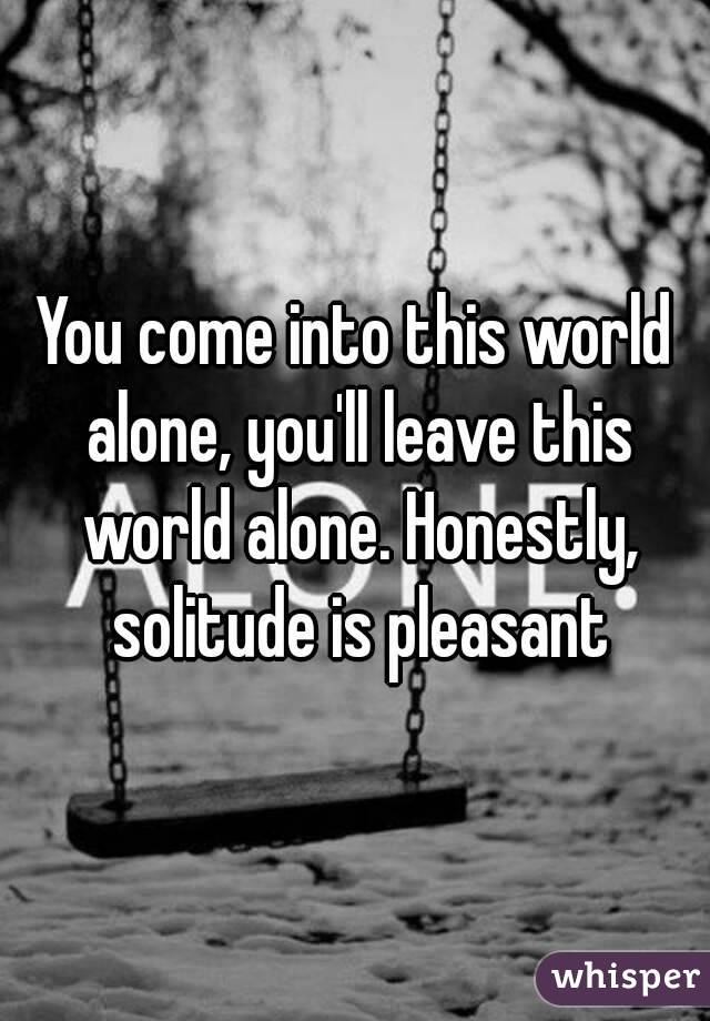 You come into this world alone, you'll leave this world alone. Honestly, solitude is pleasant