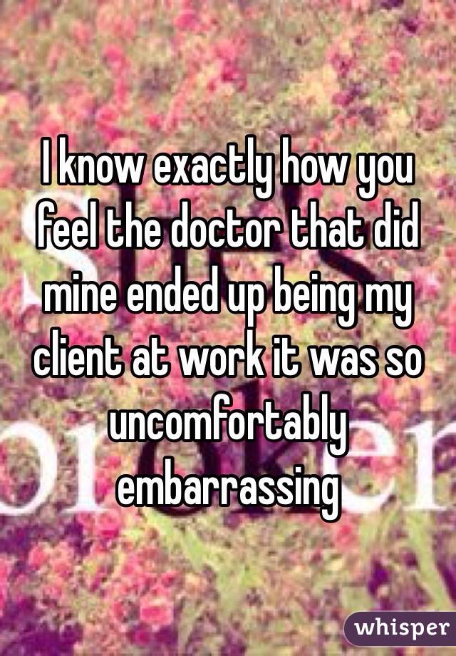 I know exactly how you feel the doctor that did mine ended up being my client at work it was so uncomfortably embarrassing