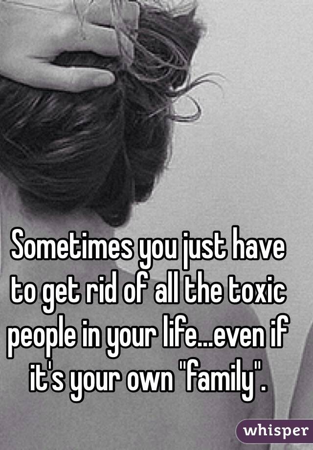 Sometimes you just have to get rid of all the toxic people in your life...even if it's your own "family".