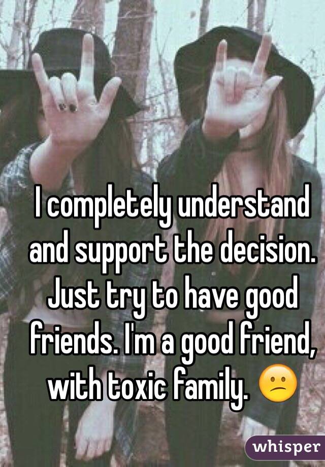 I completely understand and support the decision. Just try to have good friends. I'm a good friend, with toxic family. 😕