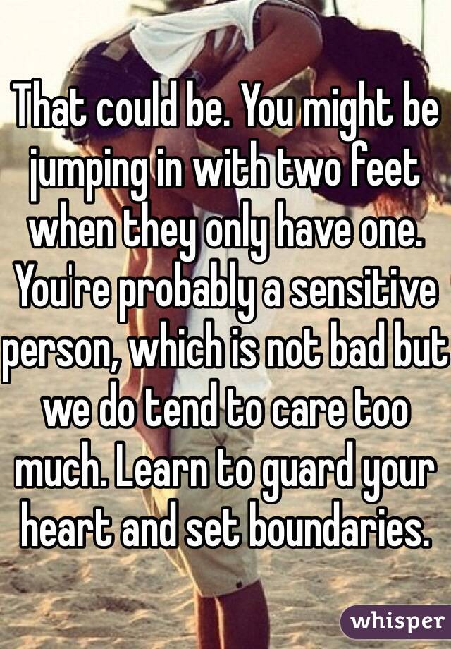 That could be. You might be jumping in with two feet when they only have one. You're probably a sensitive person, which is not bad but we do tend to care too much. Learn to guard your heart and set boundaries. 