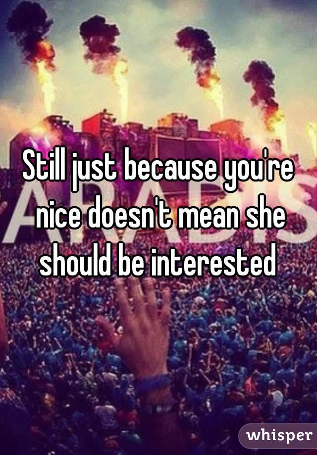 Still just because you're nice doesn't mean she should be interested 