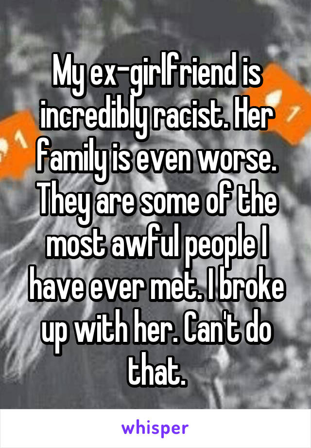 My ex-girlfriend is incredibly racist. Her family is even worse. They are some of the most awful people I have ever met. I broke up with her. Can't do that.
