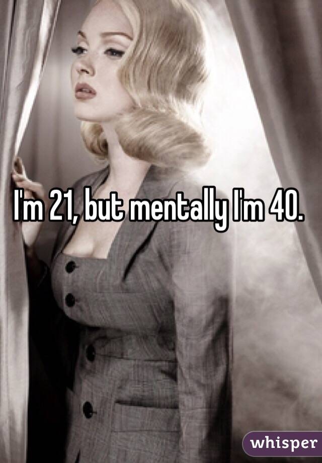 I'm 21, but mentally I'm 40. 