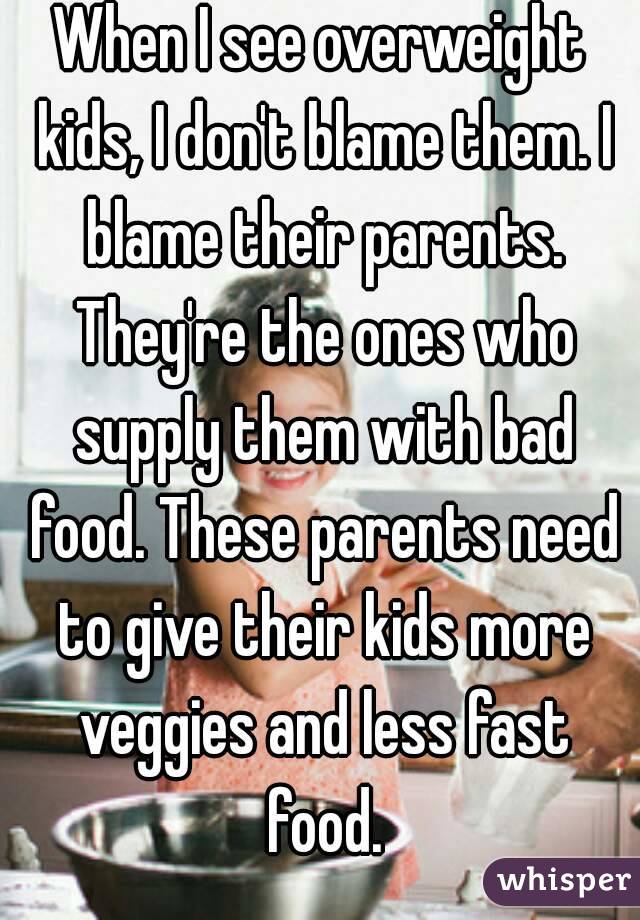 When I see overweight kids, I don't blame them. I blame their parents. They're the ones who supply them with bad food. These parents need to give their kids more veggies and less fast food.