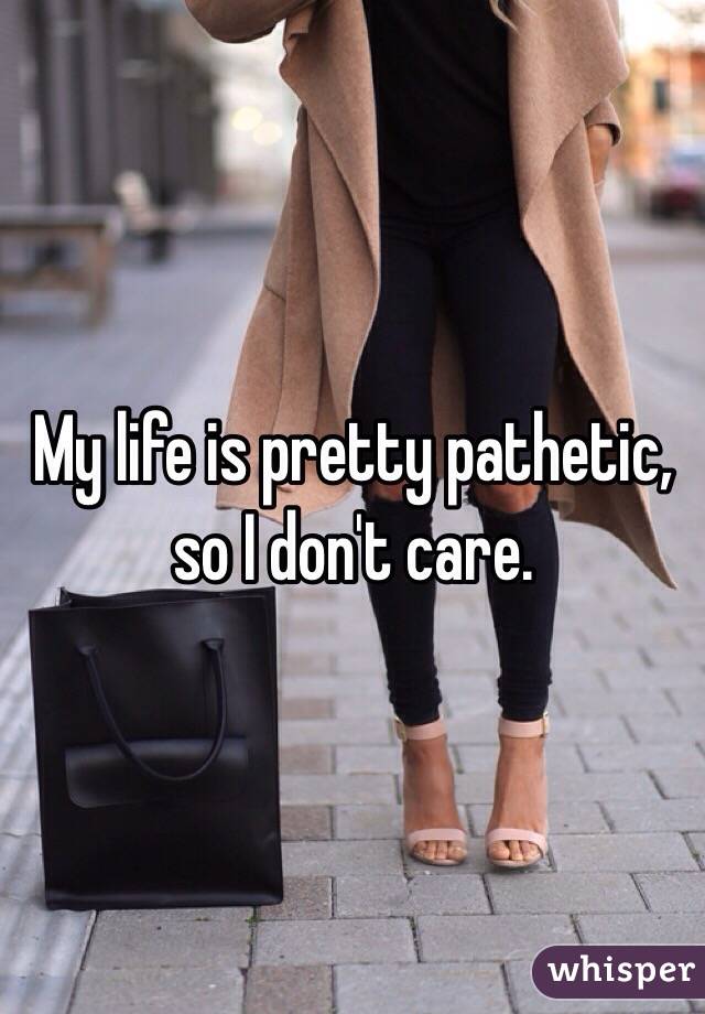 My life is pretty pathetic, so I don't care. 