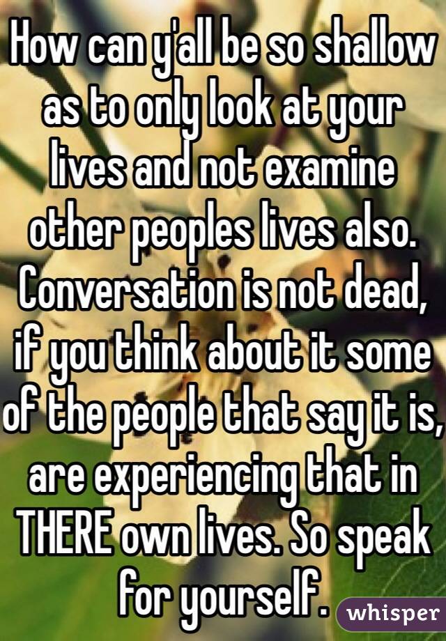 How can y'all be so shallow as to only look at your lives and not examine other peoples lives also. Conversation is not dead, if you think about it some of the people that say it is, are experiencing that in THERE own lives. So speak for yourself.