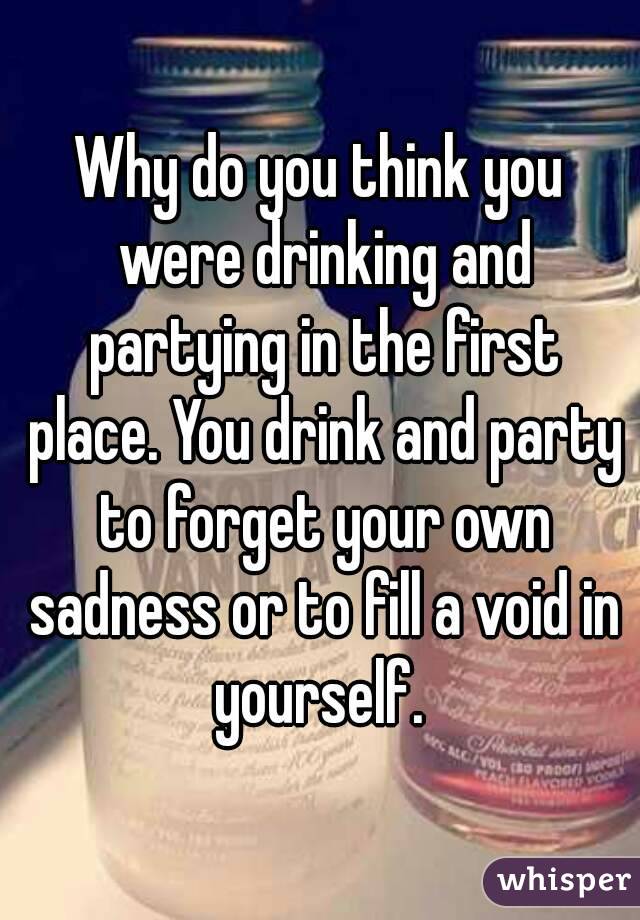 Why do you think you were drinking and partying in the first place. You drink and party to forget your own sadness or to fill a void in yourself. 