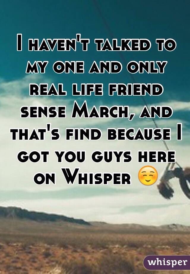 I haven't talked to my one and only real life friend sense March, and that's find because I got you guys here on Whisper ☺️