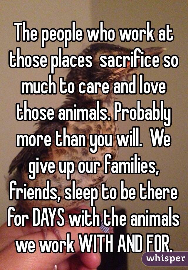 The people who work at those places  sacrifice so much to care and love those animals. Probably more than you will.  We give up our families, friends, sleep to be there for DAYS with the animals we work WITH AND FOR. 