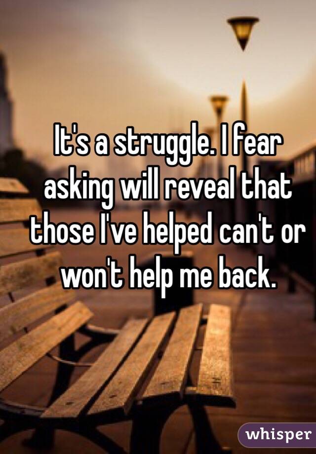 It's a struggle. I fear asking will reveal that those I've helped can't or won't help me back. 