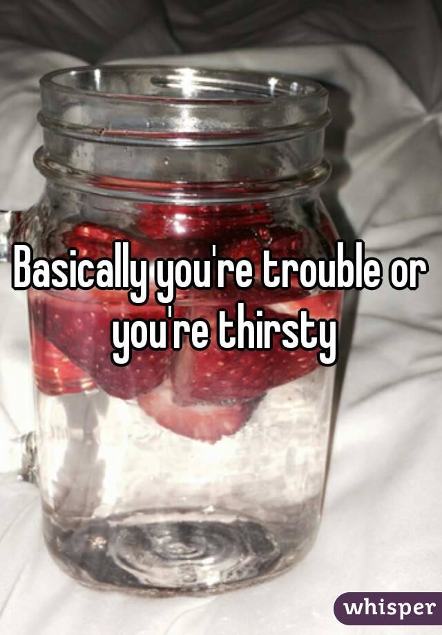 Basically you're trouble or you're thirsty