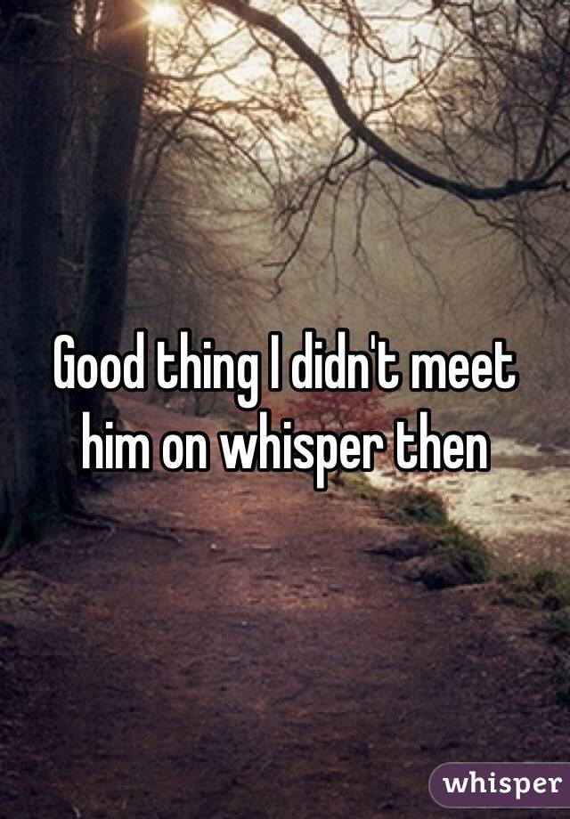 Good thing I didn't meet him on whisper then