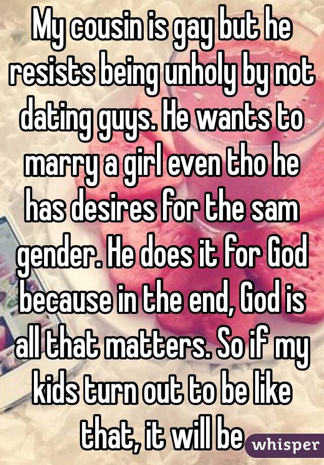 My cousin is gay but he resists being unholy by not dating guys. He wants to marry a girl even tho he has desires for the sam gender. He does it for God because in the end, God is all that matters. So if my kids turn out to be like that, it will be