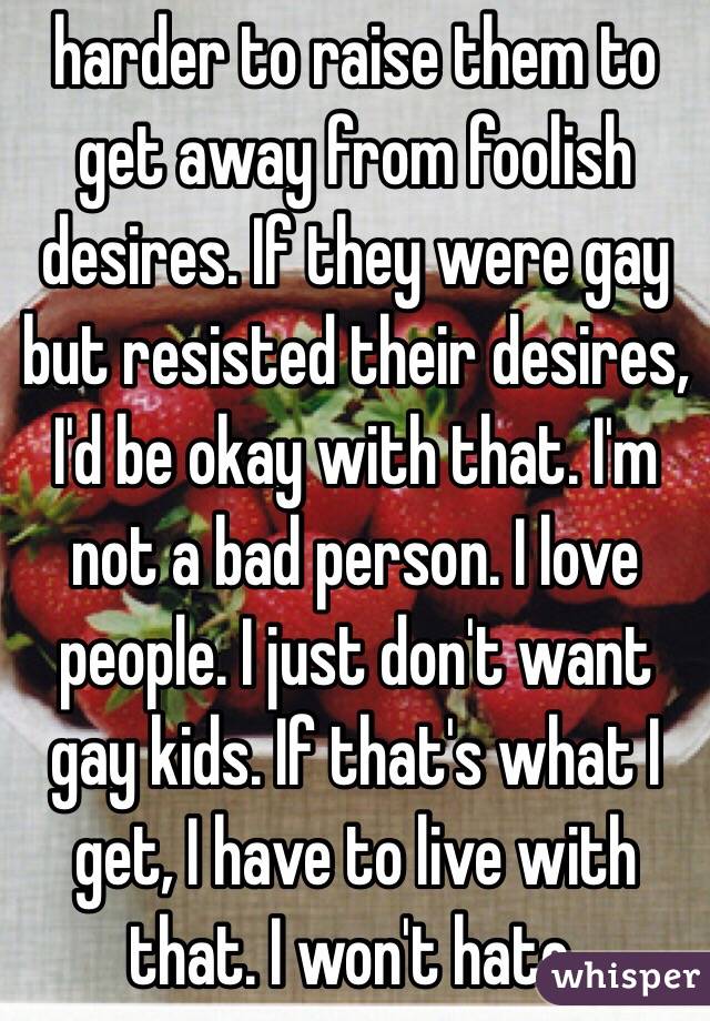 harder to raise them to get away from foolish desires. If they were gay but resisted their desires, I'd be okay with that. I'm not a bad person. I love people. I just don't want gay kids. If that's what I get, I have to live with that. I won't hate.