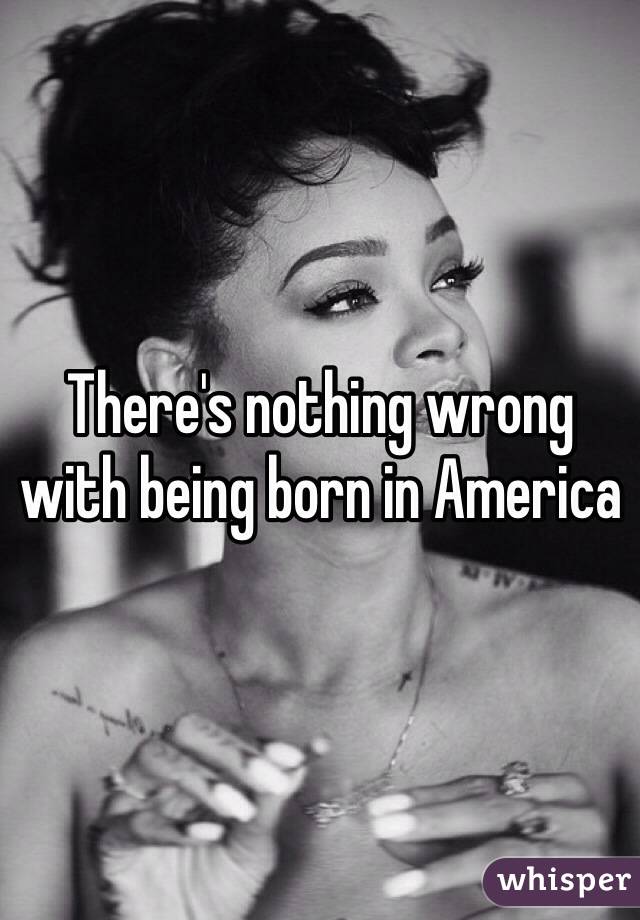 There's nothing wrong with being born in America
