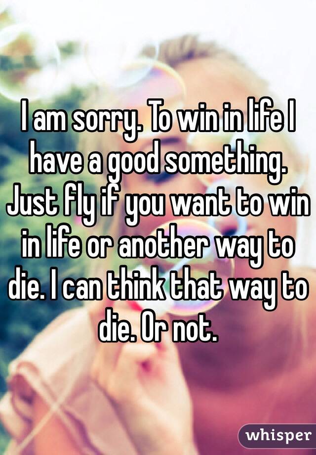 I am sorry. To win in life I have a good something. Just fly if you want to win in life or another way to die. I can think that way to die. Or not.