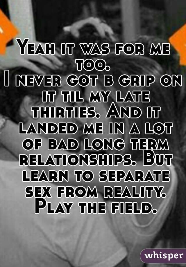 Yeah it was for me too. 
I never got b grip on it til my late thirties. And it landed me in a lot of bad long term relationships. But learn to separate sex from reality. Play the field.