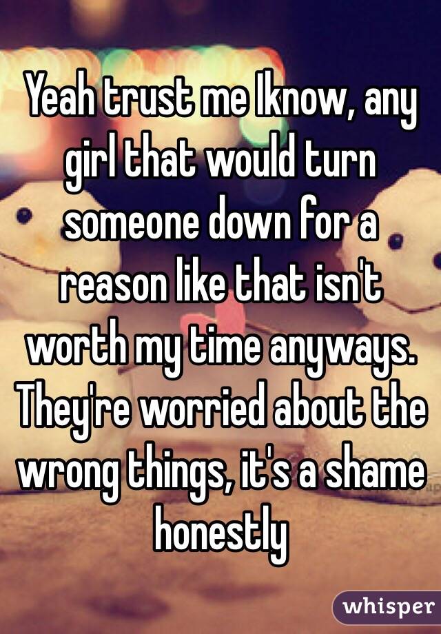 Yeah trust me Iknow, any girl that would turn someone down for a reason like that isn't worth my time anyways. They're worried about the wrong things, it's a shame honestly 