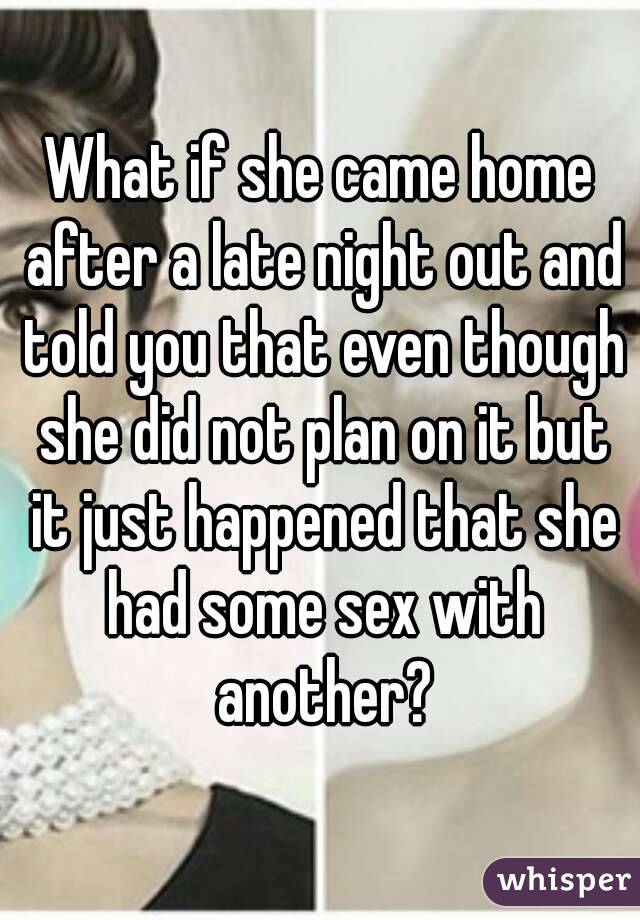 What if she came home after a late night out and told you that even though she did not plan on it but it just happened that she had some sex with another?