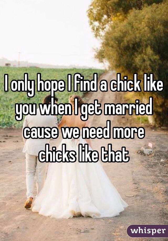 I only hope I find a chick like you when I get married cause we need more chicks like that