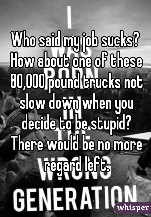Who said my job sucks? How about one of these 80,000 pound trucks not slow down when you decide to be stupid? There would be no more regard left.