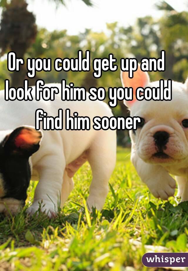 Or you could get up and look for him so you could find him sooner