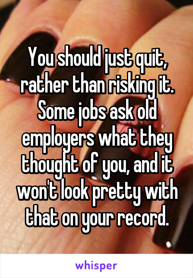 You should just quit, rather than risking it. Some jobs ask old employers what they thought of you, and it won't look pretty with that on your record.