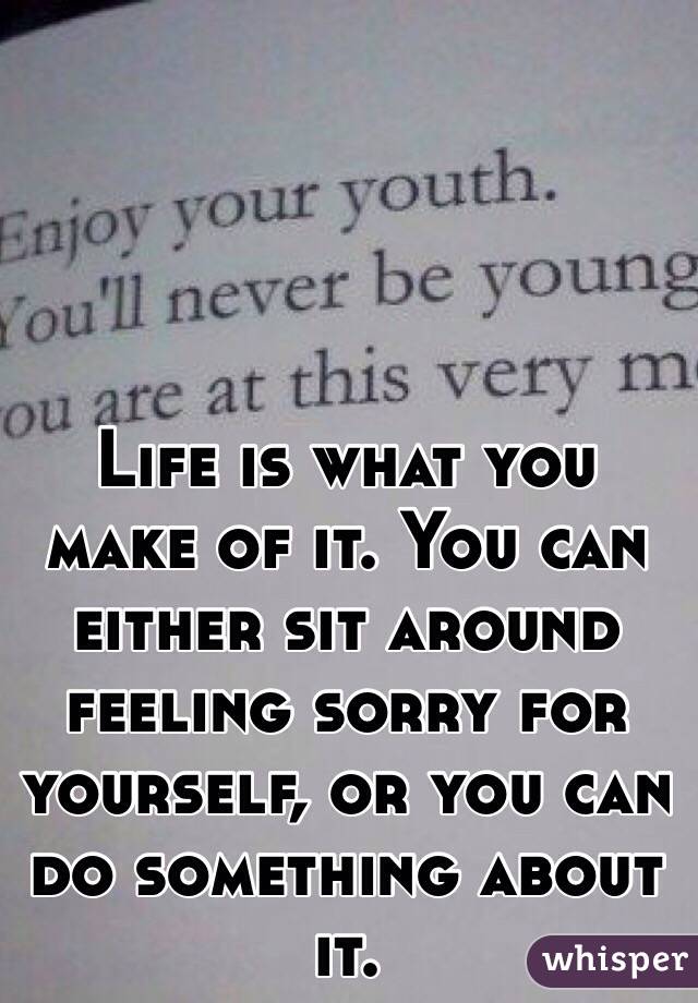 Life is what you make of it. You can either sit around feeling sorry for yourself, or you can do something about it. 