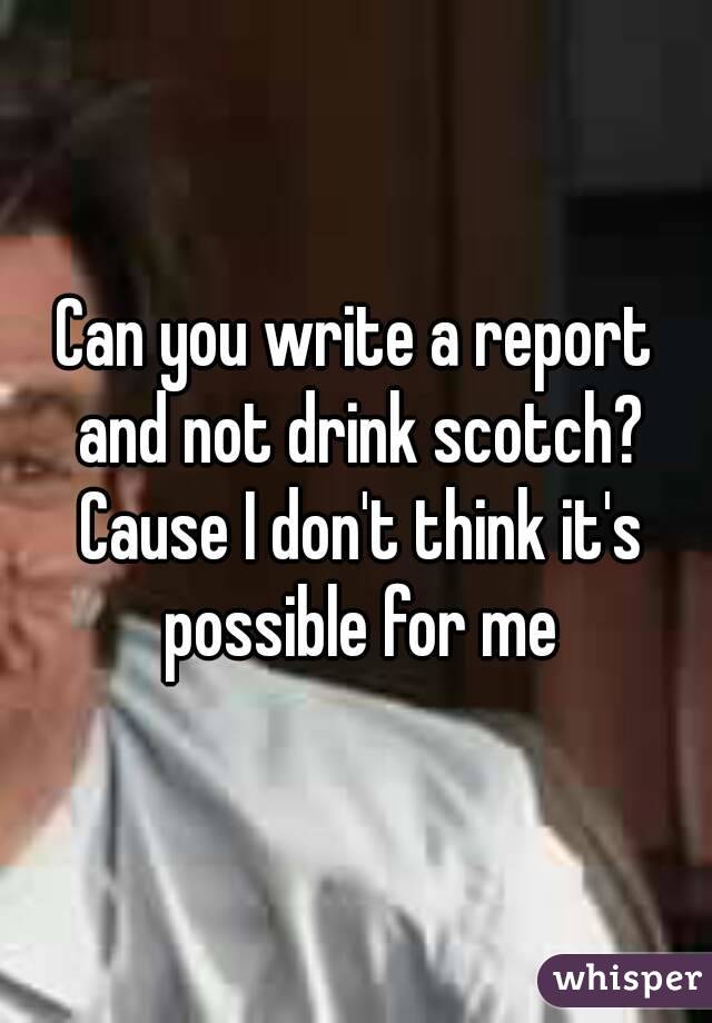 Can you write a report and not drink scotch? Cause I don't think it's possible for me