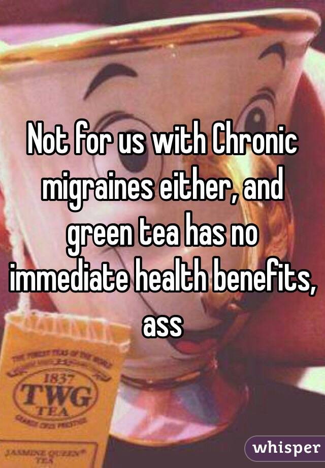 Not for us with Chronic migraines either, and green tea has no immediate health benefits, ass 