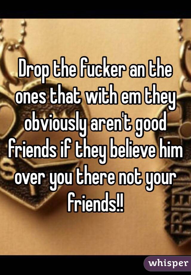 Drop the fucker an the ones that with em they obviously aren't good friends if they believe him over you there not your friends!!