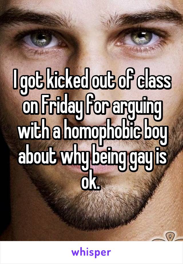 I got kicked out of class on Friday for arguing with a homophobic boy about why being gay is ok. 