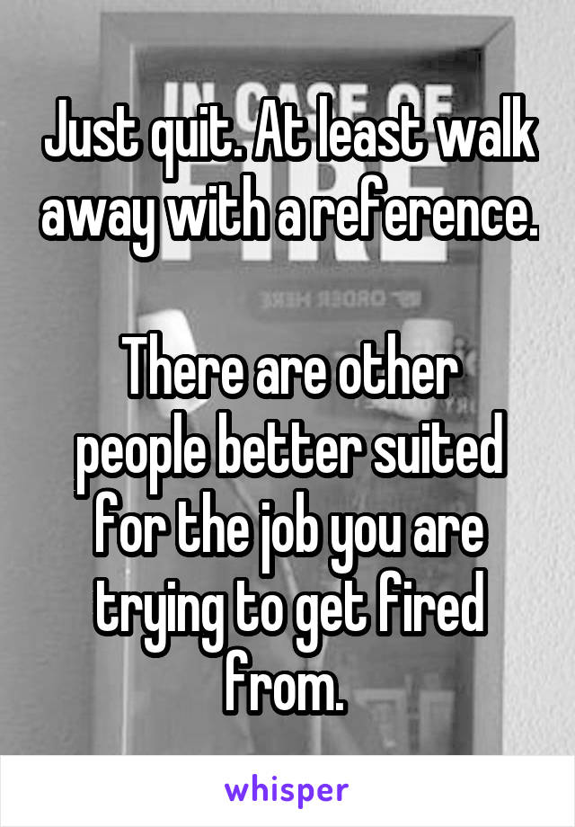 Just quit. At least walk away with a reference. 
There are other people better suited for the job you are trying to get fired from. 