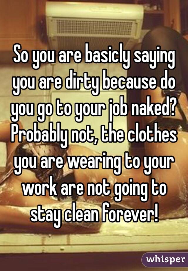 So you are basicly saying you are dirty because do you go to your job naked? Probably not, the clothes you are wearing to your work are not going to stay clean forever!