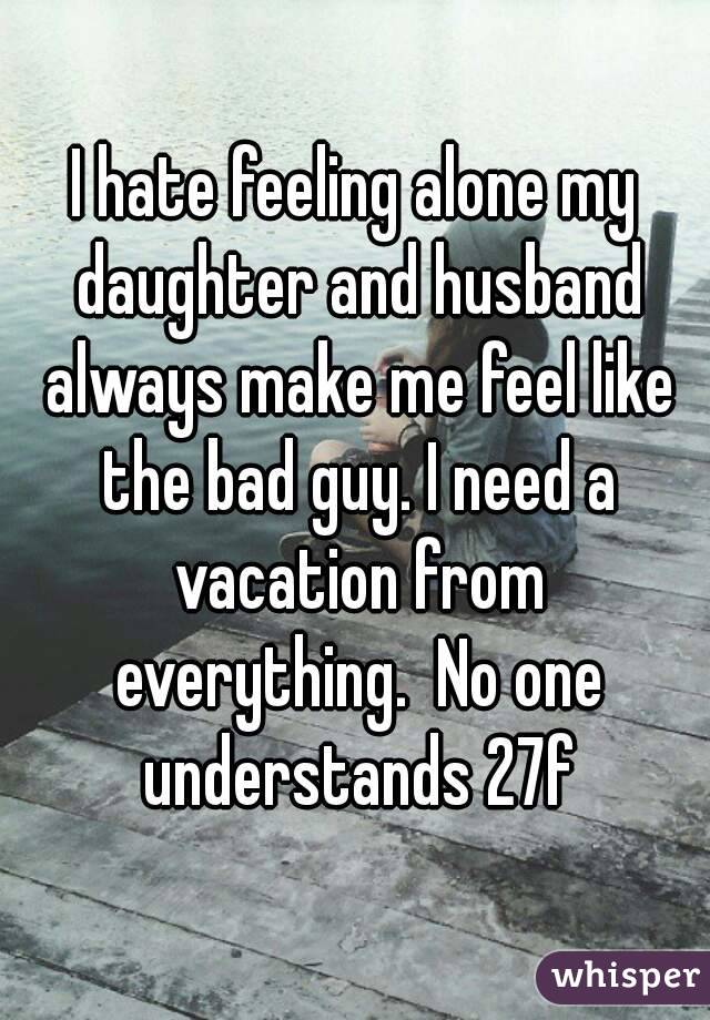 I hate feeling alone my daughter and husband always make me feel like the bad guy. I need a vacation from everything.  No one understands 27f