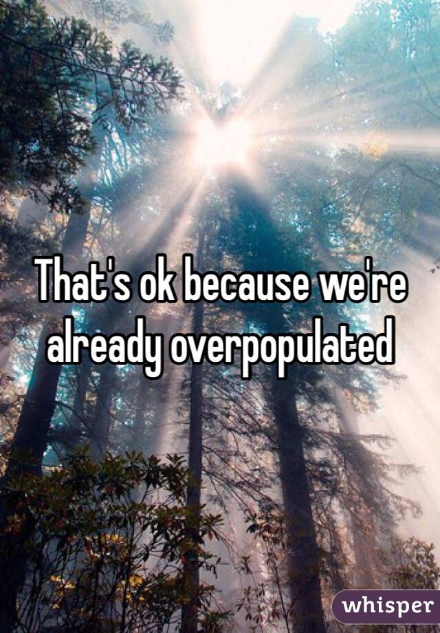 That's ok because we're already overpopulated