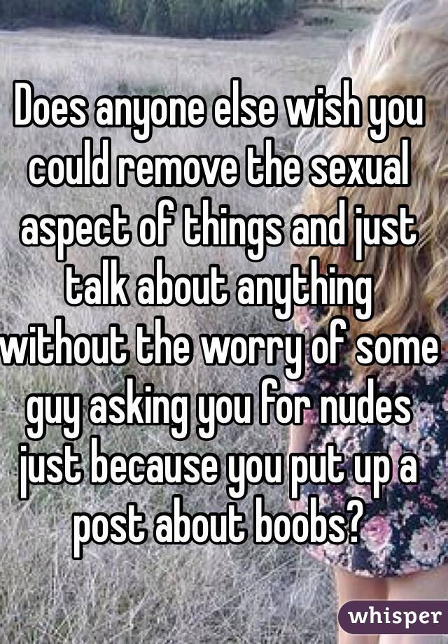 Does anyone else wish you could remove the sexual aspect of things and just talk about anything without the worry of some guy asking you for nudes just because you put up a post about boobs?