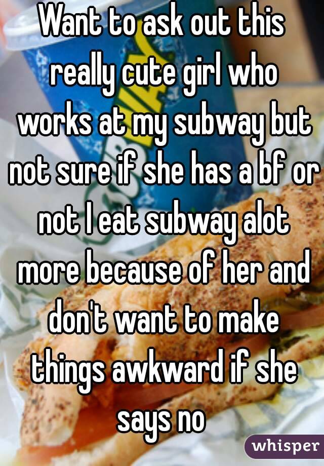 Want to ask out this really cute girl who works at my subway but not sure if she has a bf or not I eat subway alot more because of her and don't want to make things awkward if she says no 