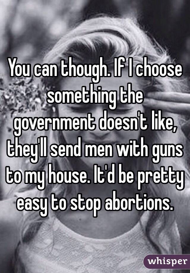 You can though. If I choose something the government doesn't like, they'll send men with guns to my house. It'd be pretty easy to stop abortions. 