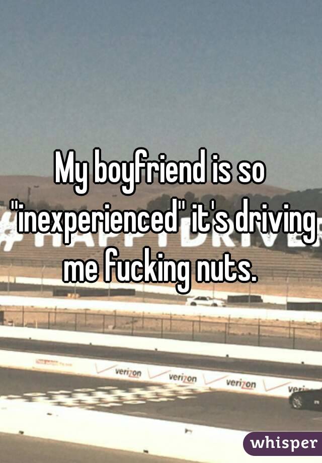 My boyfriend is so "inexperienced" it's driving me fucking nuts. 