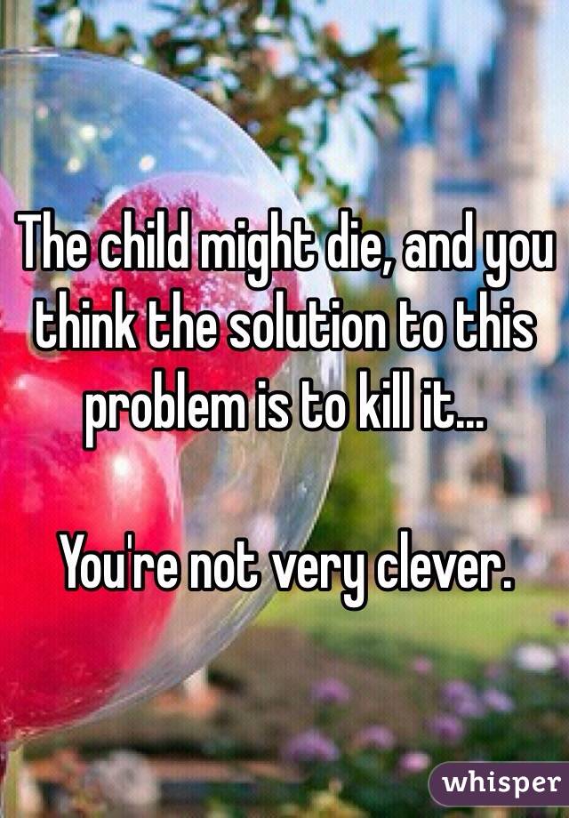 The child might die, and you think the solution to this problem is to kill it...

You're not very clever. 