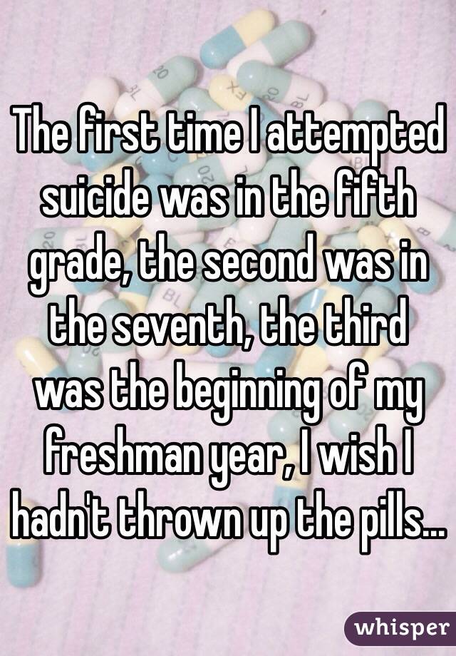 The first time I attempted suicide was in the fifth grade, the second was in the seventh, the third was the beginning of my freshman year, I wish I hadn't thrown up the pills...