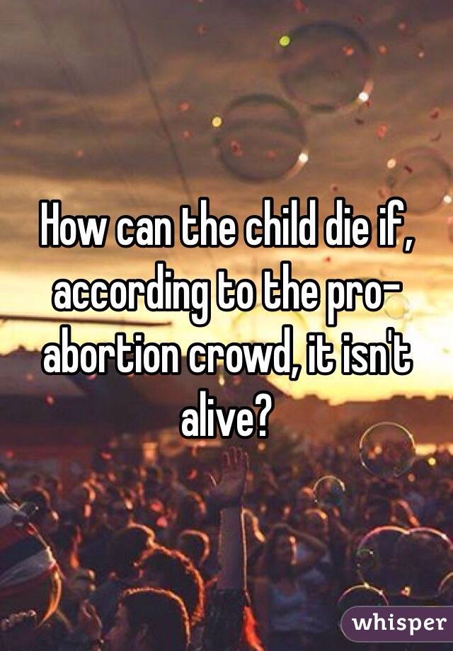 How can the child die if, according to the pro-abortion crowd, it isn't alive? 