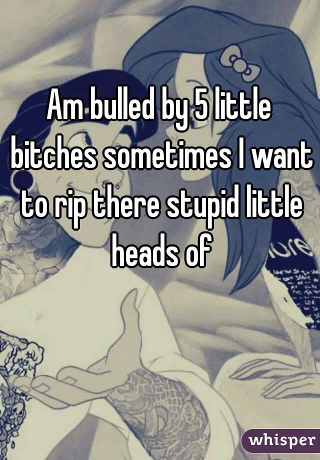 Am bulled by 5 little bitches sometimes I want to rip there stupid little heads of