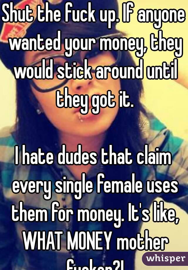 Shut the fuck up. If anyone wanted your money, they would stick around until they got it.

I hate dudes that claim every single female uses them for money. It's like, WHAT MONEY mother fucker?!