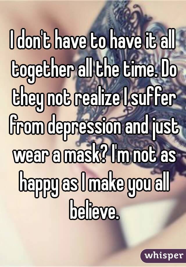 I don't have to have it all together all the time. Do they not realize I suffer from depression and just wear a mask? I'm not as happy as I make you all believe.